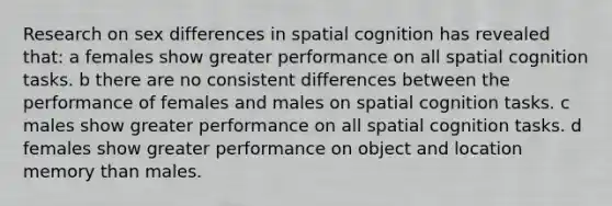 Research on sex differences in spatial cognition has revealed that: a females show greater performance on all spatial cognition tasks. b there are no consistent differences between the performance of females and males on spatial cognition tasks. c males show greater performance on all spatial cognition tasks. d females show greater performance on object and location memory than males.