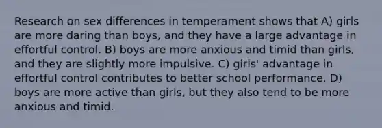 Research on sex differences in temperament shows that A) girls are more daring than boys, and they have a large advantage in effortful control. B) boys are more anxious and timid than girls, and they are slightly more impulsive. C) girls' advantage in effortful control contributes to better school performance. D) boys are more active than girls, but they also tend to be more anxious and timid.