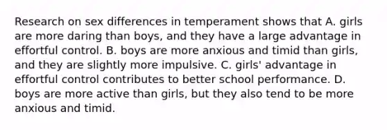 Research on sex differences in temperament shows that A. girls are more daring than boys, and they have a large advantage in effortful control. B. boys are more anxious and timid than girls, and they are slightly more impulsive. C. girls' advantage in effortful control contributes to better school performance. D. boys are more active than girls, but they also tend to be more anxious and timid.