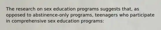 The research on sex education programs suggests that, as opposed to abstinence-only programs, teenagers who participate in comprehensive sex education programs: