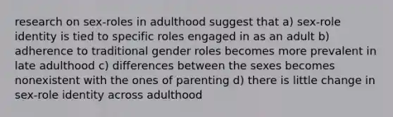 research on sex-roles in adulthood suggest that a) sex-role identity is tied to specific roles engaged in as an adult b) adherence to traditional gender roles becomes more prevalent in late adulthood c) differences between the sexes becomes nonexistent with the ones of parenting d) there is little change in sex-role identity across adulthood