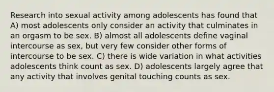 Research into sexual activity among adolescents has found that A) most adolescents only consider an activity that culminates in an orgasm to be sex. B) almost all adolescents define vaginal intercourse as sex, but very few consider other forms of intercourse to be sex. C) there is wide variation in what activities adolescents think count as sex. D) adolescents largely agree that any activity that involves genital touching counts as sex.