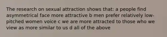 The research on sexual attraction shows that: a people find asymmetrical face more attractive b men prefer relatively low-pitched women voice c we are more attracted to those who we view as more similar to us d all of the above