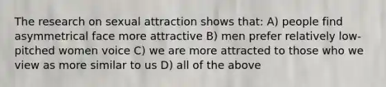 The research on sexual attraction shows that: A) people find asymmetrical face more attractive B) men prefer relatively low-pitched women voice C) we are more attracted to those who we view as more similar to us D) all of the above