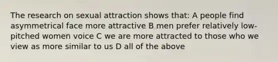 The research on sexual attraction shows that: A people find asymmetrical face more attractive B men prefer relatively low-pitched women voice C we are more attracted to those who we view as more similar to us D all of the above