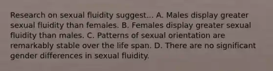 Research on sexual fluidity suggest... A. Males display greater sexual fluidity than females. B. Females display greater sexual fluidity than males. C. Patterns of sexual orientation are remarkably stable over the life span. D. There are no significant gender differences in sexual fluidity.