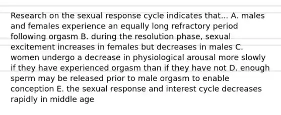 Research on the sexual response cycle indicates that... A. males and females experience an equally long refractory period following orgasm B. during the resolution phase, sexual excitement increases in females but decreases in males C. women undergo a decrease in physiological arousal more slowly if they have experienced orgasm than if they have not D. enough sperm may be released prior to male orgasm to enable conception E. the sexual response and interest cycle decreases rapidly in middle age