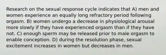 Research on the sexual response cycle indicates that A) men and women experience an equally long refractory period following orgasm. B) women undergo a decrease in physiological arousal more slowly if they have experienced orgasm than if they have not. C) enough sperm may be released prior to male orgasm to enable conception. D) during the resolution phase, sexual excitement increases in women but decreases in men.