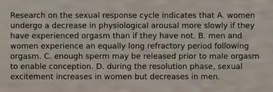 Research on the sexual response cycle indicates that A. women undergo a decrease in physiological arousal more slowly if they have experienced orgasm than if they have not. B. men and women experience an equally long refractory period following orgasm. C. enough sperm may be released prior to male orgasm to enable conception. D. during the resolution phase, sexual excitement increases in women but decreases in men.