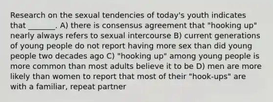 Research on the sexual tendencies of today's youth indicates that _______. A) there is consensus agreement that "hooking up" nearly always refers to sexual intercourse B) current generations of young people do not report having more sex than did young people two decades ago C) "hooking up" among young people is more common than most adults believe it to be D) men are more likely than women to report that most of their "hook-ups" are with a familiar, repeat partner