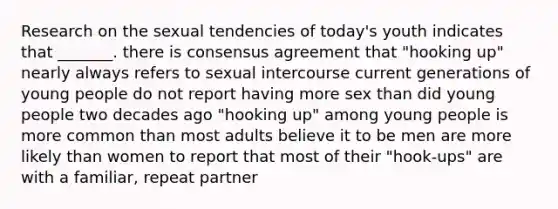 Research on the sexual tendencies of today's youth indicates that _______. there is consensus agreement that "hooking up" nearly always refers to sexual intercourse current generations of young people do not report having more sex than did young people two decades ago "hooking up" among young people is more common than most adults believe it to be men are more likely than women to report that most of their "hook-ups" are with a familiar, repeat partner