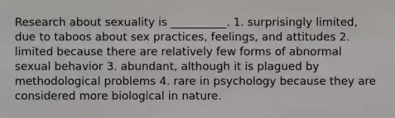 Research about sexuality is __________. 1. surprisingly limited, due to taboos about sex practices, feelings, and attitudes 2. limited because there are relatively few forms of abnormal sexual behavior 3. abundant, although it is plagued by methodological problems 4. rare in psychology because they are considered more biological in nature.