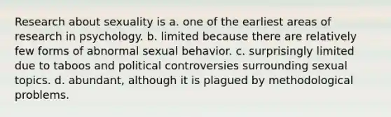 Research about sexuality is a. one of the earliest areas of research in psychology. b. limited because there are relatively few forms of abnormal sexual behavior. c. surprisingly limited due to taboos and political controversies surrounding sexual topics. d. abundant, although it is plagued by methodological problems.