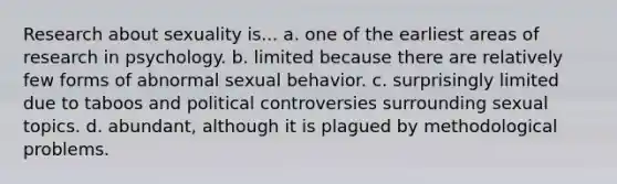 Research about sexuality is... a. one of the earliest areas of research in psychology. b. limited because there are relatively few forms of abnormal sexual behavior. c. surprisingly limited due to taboos and political controversies surrounding sexual topics. d. abundant, although it is plagued by methodological problems.