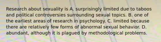 Research about sexuality is A. surprisingly limited due to taboos and political controversies surrounding sexual topics. B. one of the earliest areas of research in psychology. C. limited because there are relatively few forms of abnormal sexual behavior. D. abundant, although it is plagued by methodological problems.