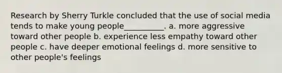 Research by Sherry Turkle concluded that the use of social media tends to make young people__________. a. more aggressive toward other people b. experience less empathy toward other people c. have deeper emotional feelings d. more sensitive to other people's feelings