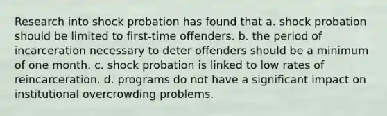 Research into shock probation has found that a. shock probation should be limited to first-time offenders. b. the period of incarceration necessary to deter offenders should be a minimum of one month. c. shock probation is linked to low rates of reincarceration. d. programs do not have a significant impact on institutional overcrowding problems.