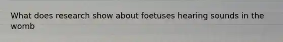 What does research show about foetuses hearing sounds in the womb