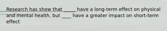 Research has show that _____ have a long-term effect on physical and mental health, but ____ have a greater impact on short-term effect