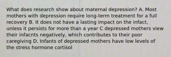 What does research show about maternal depression? A. Most mothers with depression require long-term treatment for a full recovery B. It does not have a lasting impact on the infact, unless it persists for more than a year C depressed mothers view their infacnts negatively, which contributes to their poor caregiving D. Infants of depressed mothers have low levels of the stress hormone cortisol