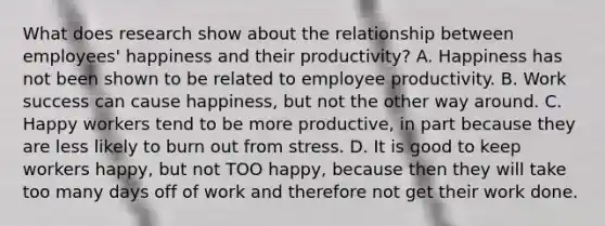 What does research show about the relationship between employees' happiness and their productivity? A. Happiness has not been shown to be related to employee productivity. B. Work success can cause happiness, but not the other way around. C. Happy workers tend to be more productive, in part because they are less likely to burn out from stress. D. It is good to keep workers happy, but not TOO happy, because then they will take too many days off of work and therefore not get their work done.