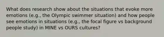 What does research show about the situations that evoke more emotions (e.g., the Olympic swimmer situation) and how people see emotions in situations (e.g., the focal figure vs background people study) in MINE vs OURS cultures?