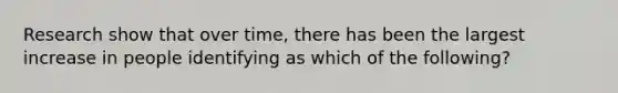 Research show that over time, there has been the largest increase in people identifying as which of the following?
