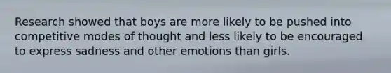 Research showed that boys are more likely to be pushed into competitive modes of thought and less likely to be encouraged to express sadness and other emotions than girls.