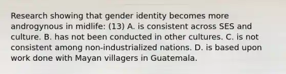 Research showing that gender identity becomes more androgynous in midlife: (13) A. is consistent across SES and culture. B. has not been conducted in other cultures. C. is not consistent among non-industrialized nations. D. is based upon work done with Mayan villagers in Guatemala.