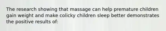 The research showing that massage can help premature children gain weight and make colicky children sleep better demonstrates the positive results of: