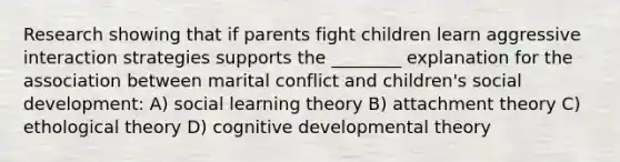 Research showing that if parents fight children learn aggressive interaction strategies supports the ________ explanation for the association between marital conflict and children's social development: A) social learning theory B) attachment theory C) ethological theory D) cognitive developmental theory