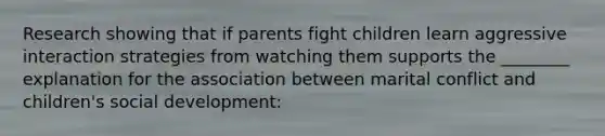 Research showing that if parents fight children learn aggressive interaction strategies from watching them supports the ________ explanation for the association between marital conflict and children's social development: