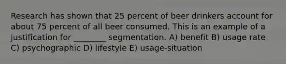 Research has shown that 25 percent of beer drinkers account for about 75 percent of all beer consumed. This is an example of a justification for ________ segmentation. A) benefit B) usage rate C) psychographic D) lifestyle E) usage-situation