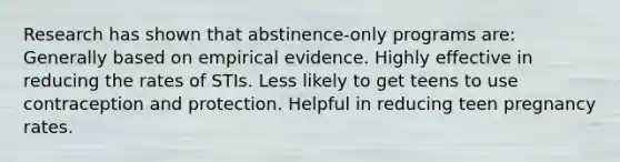 Research has shown that abstinence-only programs are: Generally based on empirical evidence. Highly effective in reducing the rates of STIs. Less likely to get teens to use contraception and protection. Helpful in reducing teen pregnancy rates.