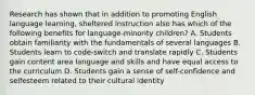 Research has shown that in addition to promoting English language learning, sheltered instruction also has which of the following benefits for language-minority children? A. Students obtain familiarity with the fundamentals of several languages B. Students learn to code-switch and translate rapidly C. Students gain content area language and skills and have equal access to the curriculum D. Students gain a sense of self-confidence and selfesteem related to their cultural identity