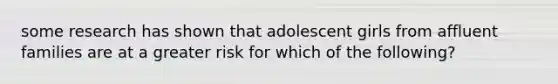 some research has shown that adolescent girls from affluent families are at a greater risk for which of the following?