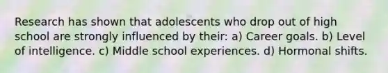 Research has shown that adolescents who drop out of high school are strongly influenced by their: a) Career goals. b) Level of intelligence. c) Middle school experiences. d) Hormonal shifts.