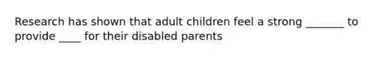 Research has shown that adult children feel a strong _______ to provide ____ for their disabled parents