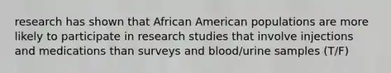 research has shown that African American populations are more likely to participate in research studies that involve injections and medications than surveys and blood/urine samples (T/F)