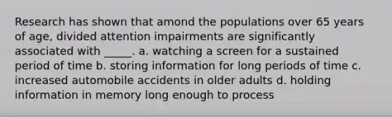 Research has shown that amond the populations over 65 years of age, divided attention impairments are significantly associated with _____. a. watching a screen for a sustained period of time b. storing information for long periods of time c. increased automobile accidents in older adults d. holding information in memory long enough to process