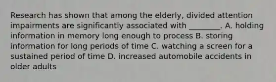 Research has shown that among the elderly, divided attention impairments are significantly associated with ________. A. holding information in memory long enough to process B. storing information for long periods of time C. watching a screen for a sustained period of time D. increased automobile accidents in older adults