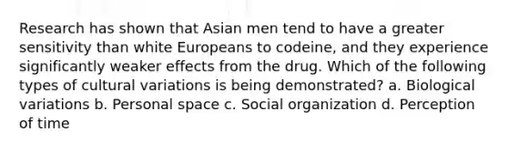 Research has shown that Asian men tend to have a greater sensitivity than white Europeans to codeine, and they experience significantly weaker effects from the drug. Which of the following types of cultural variations is being demonstrated? a. Biological variations b. Personal space c. Social organization d. Perception of time