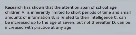 Research has shown that the attention span of school-age children A. is inherently limited to short periods of time and small amounts of information B. is related to their intelligence C. can be increased up to the age of seven, but not thereafter D. can be increased with practice at any age