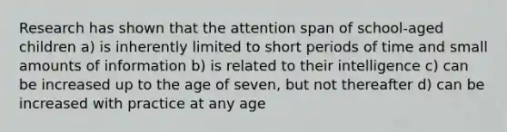 Research has shown that the attention span of school-aged children a) is inherently limited to short periods of time and small amounts of information b) is related to their intelligence c) can be increased up to the age of seven, but not thereafter d) can be increased with practice at any age