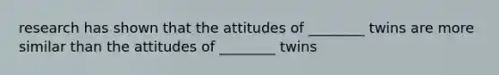 research has shown that the attitudes of ________ twins are more similar than the attitudes of ________ twins