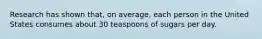 Research has shown that, on average, each person in the United States consumes about 30 teaspoons of sugars per day.