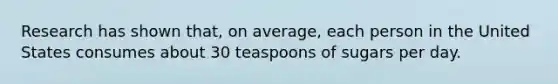 Research has shown that, on average, each person in the United States consumes about 30 teaspoons of sugars per day.