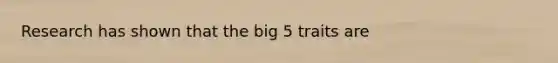 Research has shown that the big 5 traits are