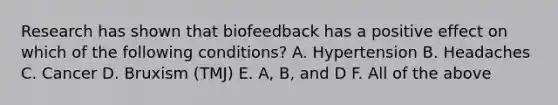 Research has shown that biofeedback has a positive effect on which of the following conditions? A. Hypertension B. Headaches C. Cancer D. Bruxism (TMJ) E. A, B, and D F. All of the above