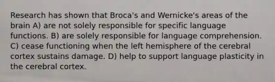 Research has shown that Broca's and Wernicke's areas of the brain A) are not solely responsible for specific language functions. B) are solely responsible for language comprehension. C) cease functioning when the left hemisphere of the cerebral cortex sustains damage. D) help to support language plasticity in the cerebral cortex.